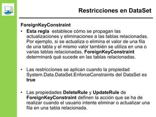 Restricciones en DataSet
ForeignKeyConstraint
• Esta regla establece cómo se propagan las
actualizaciones y eliminaciones a las tablas relacionadas.
Por ejemplo, si se actualiza o elimina el valor de una fila
de una tabla y el mismo valor también se utiliza en una o
varias tablas relacionadas, ForeignKeyConstraint
determinará qué sucede en las tablas relacionadas.
• Las restricciones se aplican cuando la propiedad
System.Data.DataSet.EnforceConstraints del DataSet es
true
• Las propiedades DeleteRule y UpdateRule de
ForeignKeyConstraint definen la acción que se ha de
realizar cuando el usuario intente eliminar o actualizar una
fila en una tabla relacionada.
 