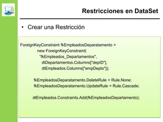 Restricciones en DataSet
• Crear una Restricción
ForeignKeyConstraint fkEmpleadosDeparatamento =
new ForeignKeyConstraint(
“fkEmpleados_Departamentos",
dtDepartamentos.Columns["depID"],
dtEmpleados.Columns["empDepto"]);
fkEmpleadosDeparatamento.DeleteRule = Rule.None;
fkEmpleadosDeparatamento.UpdateRule = Rule.Cascade;
dtEmpleados.Constraints.Add(fkEmpleadosDepartamento);
 