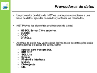 Proveedores de datos
• Un proveedor de datos de .NET es usado para conectarse a una
base de datos, ejecutar comandos y obtener los resultados.
• NET Provee los siguientes proveedores de datos:
– MSSQL Server 7.0 o superior.
– OLEDB
– ODBC
– ORACLE
• Además de estos hay varios otros proveedores de datos para otros
manejadores de bases de datos, como:
– Npgsql para PostgreSQL
– IBM DB2
– SQL Lite
– Sybase
– Firebird e Interbase
– MySQL
– Db4objects
– Etc.
 