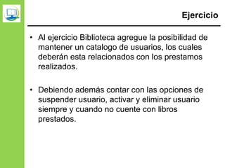 Ejercicio
• Al ejercicio Biblioteca agregue la posibilidad de
mantener un catalogo de usuarios, los cuales
deberán esta relacionados con los prestamos
realizados.
• Debiendo además contar con las opciones de
suspender usuario, activar y eliminar usuario
siempre y cuando no cuente con libros
prestados.
 