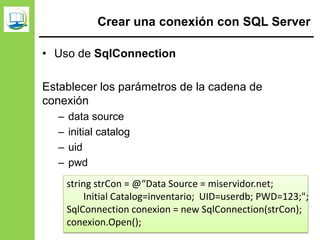 Crear una conexión con SQL Server
• Uso de SqlConnection
Establecer los parámetros de la cadena de
conexión
– data source
– initial catalog
– uid
– pwd
string strCon = @“Data Source = miservidor.net;
Initial Catalog=inventario; UID=userdb; PWD=123;";
SqlConnection conexion = new SqlConnection(strCon);
conexion.Open();
 