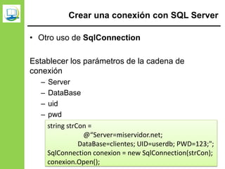Crear una conexión con SQL Server
• Otro uso de SqlConnection
Establecer los parámetros de la cadena de
conexión
– Server
– DataBase
– uid
– pwd
string strCon =
@“Server=miservidor.net;
DataBase=clientes; UID=userdb; PWD=123;";
SqlConnection conexion = new SqlConnection(strCon);
conexion.Open();
 