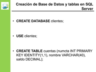 Creación de Base de Datos y tablas en SQL
Server
• CREATE DATABASE clientes;
• USE clientes;
• CREATE TABLE cuentas (numcta INT PRIMARY
KEY IDENTITY(1,1), nombre VARCHAR(40),
saldo DECIMAL);
 