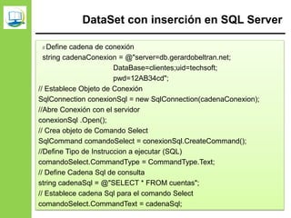 DataSet con inserción en SQL Server
// Define cadena de conexión
string cadenaConexion = @"server=db.gerardobeltran.net;
DataBase=clientes;uid=techsoft;
pwd=12AB34cd";
// Establece Objeto de Conexión
SqlConnection conexionSql = new SqlConnection(cadenaConexion);
//Abre Conexión con el servidor
conexionSql .Open();
// Crea objeto de Comando Select
SqlCommand comandoSelect = conexionSql.CreateCommand();
//Define Tipo de Instruccion a ejecutar (SQL)
comandoSelect.CommandType = CommandType.Text;
// Define Cadena Sql de consulta
string cadenaSql = @"SELECT * FROM cuentas";
// Establece cadena Sql para el comando Select
comandoSelect.CommandText = cadenaSql;
 