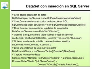 DataSet con inserción en SQL Server
// Crea objeto adaptador de datos
SqlDataAdapter daClientes = new SqlDataAdapter(comandoSelect);
// Crea Comando de construccion de intrucciones SQL
SqlCommandBuilder cbClientes = new SqlCommandBuilder(daClientes);
// Crea Data ser para contener los datos de la consulta
DataSet dsClientes = new DataSet("Clientes");
// Obtiene el esquema de la tabla cuentas desde el servidor
daClientes.FillSchema(dsClientes, SchemaType.Source, "Cuentas");
// Obtiene los datos de la tabla cuentas desde el servidor
daClientes.Fill(dsClientes, "Cuentas");
// Crea una instancia de una nuevo registro
DataRow drCliente = dsClientes.Tables["Cuentas"].NewRow();
// Captura los nuevos datos
Console.Write("Nombre: "); drCliente["nombre"] = Console.ReadLine();
Console.Write("Saldo: ");drCliente["saldo"] =
Convert.ToDouble(Console.ReadLine());
 