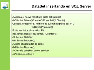 DataSet insertando en SQL Server
// Agrega el nuevo registro la tabla del DataSet
dsClientes.Tables["Cuentas"].Rows.Add(drCliente);
Console.WriteLine("El numero de cuenta asignado es: {0}",
drCliente["numcta"]);
Envia los datos al servidor SQL
daClientes.Update(dsClientes, "Cuentas");
// Libera el DataSet
daClientes.Dispose();
//Libera el adaptador de datos
daClientes.Dispose();
// Cierra la conexion con el servidor
conexionSql.Close();
 