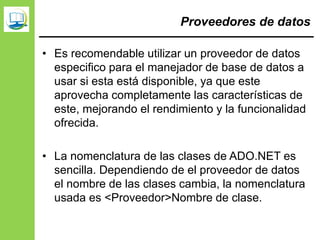 Proveedores de datos
• Es recomendable utilizar un proveedor de datos
especifico para el manejador de base de datos a
usar si esta está disponible, ya que este
aprovecha completamente las características de
este, mejorando el rendimiento y la funcionalidad
ofrecida.
• La nomenclatura de las clases de ADO.NET es
sencilla. Dependiendo de el proveedor de datos
el nombre de las clases cambia, la nomenclatura
usada es <Proveedor>Nombre de clase.
 