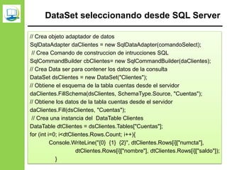 DataSet seleccionando desde SQL Server
// Crea objeto adaptador de datos
SqlDataAdapter daClientes = new SqlDataAdapter(comandoSelect);
// Crea Comando de construccion de intrucciones SQL
SqlCommandBuilder cbClientes= new SqlCommandBuilder(daClientes);
// Crea Data ser para contener los datos de la consulta
DataSet dsClientes = new DataSet("Clientes");
// Obtiene el esquema de la tabla cuentas desde el servidor
daClientes.FillSchema(dsClientes, SchemaType.Source, "Cuentas");
// Obtiene los datos de la tabla cuentas desde el servidor
daClientes.Fill(dsClientes, "Cuentas");
// Crea una instancia del DataTable Clientes
DataTable dtClientes = dsClientes.Tables["Cuentas"];
for (int i=0; i<dtClientes.Rows.Count; i++){
Console.WriteLine("{0} {1} {2}", dtClientes.Rows[i]["numcta"],
dtClientes.Rows[i]["nombre"], dtClientes.Rows[i]["saldo"]);
}
 