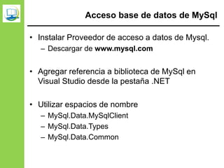 Acceso base de datos de MySql
• Instalar Proveedor de acceso a datos de Mysql.
– Descargar de www.mysql.com
• Agregar referencia a biblioteca de MySql en
Visual Studio desde la pestaña .NET
• Utilizar espacios de nombre
– MySql.Data.MySqlClient
– MySql.Data.Types
– MySql.Data.Common
 