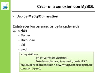 Crear una conexión con MySQL
• Uso de MySqlConnection
Establecer los parámetros de la cadena de
conexión
– Server
– DataBase
– uid
– pwd
string strCon =
@"server=miservidor.net;
DataBase=clientes;uid=userdb; pwd=123;";
MySqlConnection conexion = new MySqlConnection(strCon);
conexion.Open();
 