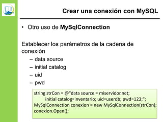Crear una conexión con MySQL
• Otro uso de MySqlConnection
Establecer los parámetros de la cadena de
conexión
– data source
– initial catalog
– uid
– pwd
string strCon = @"data source = miservidor.net;
initial catalog=inventario; uid=userdb; pwd=123;";
MySqlConnection conexion = new MySqlConnection(strCon);
conexion.Open();
 