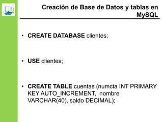 Creación de Base de Datos y tablas en
MySQL
• CREATE DATABASE clientes;
• USE clientes;
• CREATE TABLE cuentas (numcta INT PRIMARY
KEY AUTO_INCREMENT, nombre
VARCHAR(40), saldo DECIMAL);
 