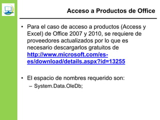 Acceso a Productos de Office
• Para el caso de acceso a productos (Access y
Excel) de Office 2007 y 2010, se requiere de
proveedores actualizados por lo que es
necesario descargarlos gratuitos de
http://www.microsoft.com/es-
es/download/details.aspx?id=13255
• El espacio de nombres requerido son:
– System.Data.OleDb;
 