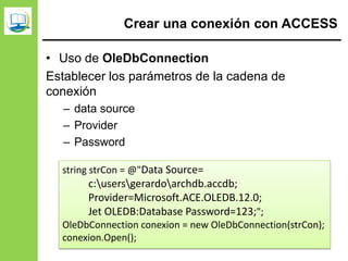 Crear una conexión con ACCESS
• Uso de OleDbConnection
Establecer los parámetros de la cadena de
conexión
– data source
– Provider
– Password
string strCon = @"Data Source=
c:usersgerardoarchdb.accdb;
Provider=Microsoft.ACE.OLEDB.12.0;
Jet OLEDB:Database Password=123;";
OleDbConnection conexion = new OleDbConnection(strCon);
conexion.Open();
 