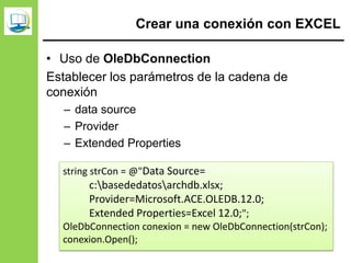 Crear una conexión con EXCEL
• Uso de OleDbConnection
Establecer los parámetros de la cadena de
conexión
– data source
– Provider
– Extended Properties
string strCon = @"Data Source=
c:basededatosarchdb.xlsx;
Provider=Microsoft.ACE.OLEDB.12.0;
Extended Properties=Excel 12.0;";
OleDbConnection conexion = new OleDbConnection(strCon);
conexion.Open();
 