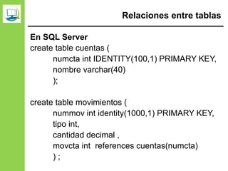 Relaciones entre tablas
En SQL Server
create table cuentas (
numcta int IDENTITY(100,1) PRIMARY KEY,
nombre varchar(40)
);
create table movimientos (
nummov int identity(1000,1) PRIMARY KEY,
tipo int,
cantidad decimal ,
movcta int references cuentas(numcta)
) ;
 