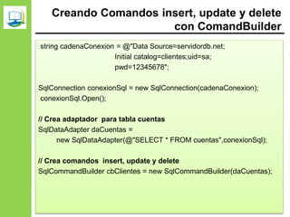 Creando Comandos insert, update y delete
con ComandBuilder
string cadenaConexion = @"Data Source=servidordb.net;
Initial catalog=clientes;uid=sa;
pwd=12345678";
SqlConnection conexionSql = new SqlConnection(cadenaConexion);
conexionSql.Open();
// Crea adaptador para tabla cuentas
SqlDataAdapter daCuentas =
new SqlDataAdapter(@"SELECT * FROM cuentas",conexionSql);
// Crea comandos insert, update y delete
SqlCommandBuilder cbClientes = new SqlCommandBuilder(daCuentas);
 