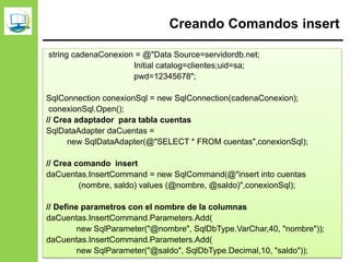 Creando Comandos insert
string cadenaConexion = @"Data Source=servidordb.net;
Initial catalog=clientes;uid=sa;
pwd=12345678";
SqlConnection conexionSql = new SqlConnection(cadenaConexion);
conexionSql.Open();
// Crea adaptador para tabla cuentas
SqlDataAdapter daCuentas =
new SqlDataAdapter(@"SELECT * FROM cuentas",conexionSql);
// Crea comando insert
daCuentas.InsertCommand = new SqlCommand(@"insert into cuentas
(nombre, saldo) values (@nombre, @saldo)",conexionSql);
// Define parametros con el nombre de la columnas
daCuentas.InsertCommand.Parameters.Add(
new SqlParameter("@nombre", SqlDbType.VarChar,40, "nombre"));
daCuentas.InsertCommand.Parameters.Add(
new SqlParameter("@saldo", SqlDbType.Decimal,10, "saldo"));
 