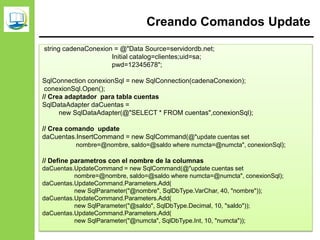 Creando Comandos Update
string cadenaConexion = @"Data Source=servidordb.net;
Initial catalog=clientes;uid=sa;
pwd=12345678";
SqlConnection conexionSql = new SqlConnection(cadenaConexion);
conexionSql.Open();
// Crea adaptador para tabla cuentas
SqlDataAdapter daCuentas =
new SqlDataAdapter(@"SELECT * FROM cuentas",conexionSql);
// Crea comando update
daCuentas.InsertCommand = new SqlCommand(@"update cuentas set
nombre=@nombre, saldo=@saldo where numcta=@numcta", conexionSql);
// Define parametros con el nombre de la columnas
daCuentas.UpdateCommand = new SqlCommand(@"update cuentas set
nombre=@nombre, saldo=@saldo where numcta=@numcta", conexionSql);
daCuentas.UpdateCommand.Parameters.Add(
new SqlParameter("@nombre", SqlDbType.VarChar, 40, "nombre"));
daCuentas.UpdateCommand.Parameters.Add(
new SqlParameter("@saldo", SqlDbType.Decimal, 10, "saldo"));
daCuentas.UpdateCommand.Parameters.Add(
new SqlParameter("@numcta", SqlDbType.Int, 10, "numcta"));
 