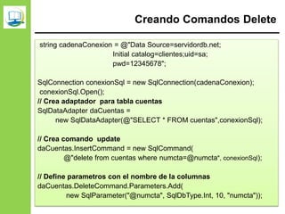 Creando Comandos Delete
string cadenaConexion = @"Data Source=servidordb.net;
Initial catalog=clientes;uid=sa;
pwd=12345678";
SqlConnection conexionSql = new SqlConnection(cadenaConexion);
conexionSql.Open();
// Crea adaptador para tabla cuentas
SqlDataAdapter daCuentas =
new SqlDataAdapter(@"SELECT * FROM cuentas",conexionSql);
// Crea comando update
daCuentas.InsertCommand = new SqlCommand(
@"delete from cuentas where numcta=@numcta", conexionSql);
// Define parametros con el nombre de la columnas
daCuentas.DeleteCommand.Parameters.Add(
new SqlParameter("@numcta", SqlDbType.Int, 10, "numcta"));
 