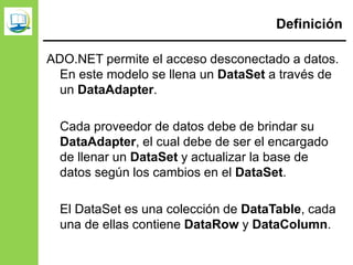 Definición
ADO.NET permite el acceso desconectado a datos.
En este modelo se llena un DataSet a través de
un DataAdapter.
Cada proveedor de datos debe de brindar su
DataAdapter, el cual debe de ser el encargado
de llenar un DataSet y actualizar la base de
datos según los cambios en el DataSet.
El DataSet es una colección de DataTable, cada
una de ellas contiene DataRow y DataColumn.
 