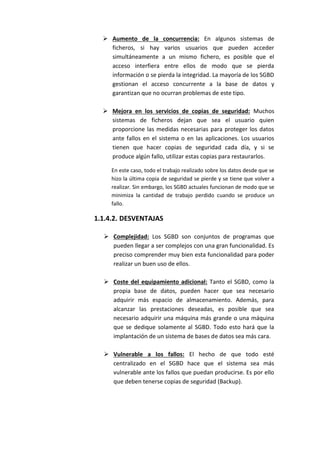  Aumento de la concurrencia: En algunos sistemas de
ficheros, si hay varios usuarios que pueden acceder
simultáneamente a un mismo fichero, es posible que el
acceso interfiera entre ellos de modo que se pierda
información o se pierda la integridad. La mayoría de los SGBD
gestionan el acceso concurrente a la base de datos y
garantizan que no ocurran problemas de este tipo.
 Mejora en los servicios de copias de seguridad: Muchos
sistemas de ficheros dejan que sea el usuario quien
proporcione las medidas necesarias para proteger los datos
ante fallos en el sistema o en las aplicaciones. Los usuarios
tienen que hacer copias de seguridad cada día, y si se
produce algún fallo, utilizar estas copias para restaurarlos.
En este caso, todo el trabajo realizado sobre los datos desde que se
hizo la última copia de seguridad se pierde y se tiene que volver a
realizar. Sin embargo, los SGBD actuales funcionan de modo que se
minimiza la cantidad de trabajo perdido cuando se produce un
fallo.
1.1.4.2. DESVENTAJAS
 Complejidad: Los SGBD son conjuntos de programas que
pueden llegar a ser complejos con una gran funcionalidad. Es
preciso comprender muy bien esta funcionalidad para poder
realizar un buen uso de ellos.
 Coste del equipamiento adicional: Tanto el SGBD, como la
propia base de datos, pueden hacer que sea necesario
adquirir más espacio de almacenamiento. Además, para
alcanzar las prestaciones deseadas, es posible que sea
necesario adquirir una máquina más grande o una máquina
que se dedique solamente al SGBD. Todo esto hará que la
implantación de un sistema de bases de datos sea más cara.
 Vulnerable a los fallos: El hecho de que todo esté
centralizado en el SGBD hace que el sistema sea más
vulnerable ante los fallos que puedan producirse. Es por ello
que deben tenerse copias de seguridad (Backup).
 