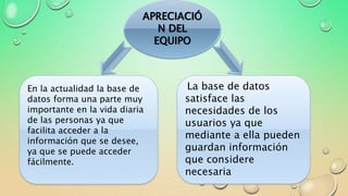 APRECIACIÓ
N DEL
EQUIPO
En la actualidad la base de
datos forma una parte muy
importante en la vida diaria
de las personas ya que
facilita acceder a la
información que se desee,
ya que se puede acceder
fácilmente.
La base de datos
satisface las
necesidades de los
usuarios ya que
mediante a ella pueden
guardan información
que considere
necesaria
 