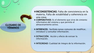 GLOSARIO DE
TÉRMINOS
INCONSISTENCIAS: Falta de consistencia en la
materia, Falta de estabilidad y coherencia en
una cosa.
 CORPORATIVOS: Es el elemento que sirve de cimiento
informativo del sistema y que permite el
almacenamiento activo.
 INTERFACES: facilítala tareas comunes de modificar,
introducir y consultar información.
 EXTRACCIÓN: Acción y efecto de extraer la
información.
 INTEGRIDAD: Cualidad de íntegro de la información.
 