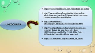 LINKOGRAFÍA
 https://www.masadelante.com/faqs/base-de-datos
 http://www.mailxmail.com/curso-informatica-
administracion-publica-3/bases-datos-concepto-
caracteristicas-funcionalidades
 http://basededatos-
uml.blogspot.pe/2009/10/conclusiones.html
 http://es.slideshare.net/lauramurillomoreno/un-
resumen-breve-de-una-base-de-datos-
19891666?qid=ab68c33d-9533-41be-9da1-
61f5ab4d8e33&v=&b=&from_search=2
 https://es.wikipedia.org/wiki/Base_de_datos
 