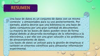 Una base de datos es un conjunto de datos con un mismo
contexto y almacenados para su uso posteriormente. Por
ejemplo, podría decirse que una biblioteca es una base de
datos compuesta por una gran cantidad de documentos.
La mayoría de las bases de datos pueden verse de forma
digital debido al desarrollo tecnológico de la informática o la
electrónica, y por ello son una gran solución a los problemas
de almacenamiento de datos.
Las bases de datos se utilizan para la gestión de empresas o
también en entornos científicos para almacenar información
experimental.
 