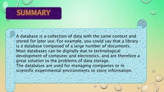 A database is a collection of data with the same context and
stored for later use. For example, you could say that a library
is a database composed of a large number of documents.
Most databases can be digitally due to technological
development of computer and electronics, and are therefore a
great solution to the problems of data storage.
The databases are used for managing companies or in
scientific experimental environments to store information.
 