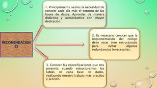 RECOMENDACION
ES
1. Principalmente vemos la necesidad de
conocer cada día más el entorno de las
bases de datos. Aprender de manera
didáctica y autodidactica con mayor
dedicación.
2. Es necesario conocer que la
implementación del código
debe estar bien estructurado
para evitar algunas
redundancias innecesarias.
3. Conocer las especificaciones que nos
presenta cuando estructuramos las
tablas de cada base de datos,
realizando nuestro trabajo más practico
y sencillo.
 