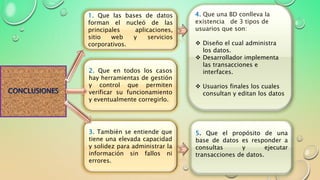 CONCLUSIONES
1. Que las bases de datos
forman el nucleó de las
principales aplicaciones,
sitio web y servicios
corporativos.
4. Que una BD conlleva la
existencia de 3 tipos de
usuarios que son:
 Diseño el cual administra
los datos.
 Desarrollador implementa
las transacciones e
interfaces.
 Usuarios finales los cuales
consultan y editan los datos
2. Que en todos los casos
hay herramientas de gestión
y control que permiten
verificar su funcionamiento
y eventualmente corregirlo.
5. Que el propósito de una
base de datos es responder a
consultas y ejecutar
transacciones de datos.
3. También se entiende que
tiene una elevada capacidad
y solidez para administrar la
información sin fallos ni
errores.
 