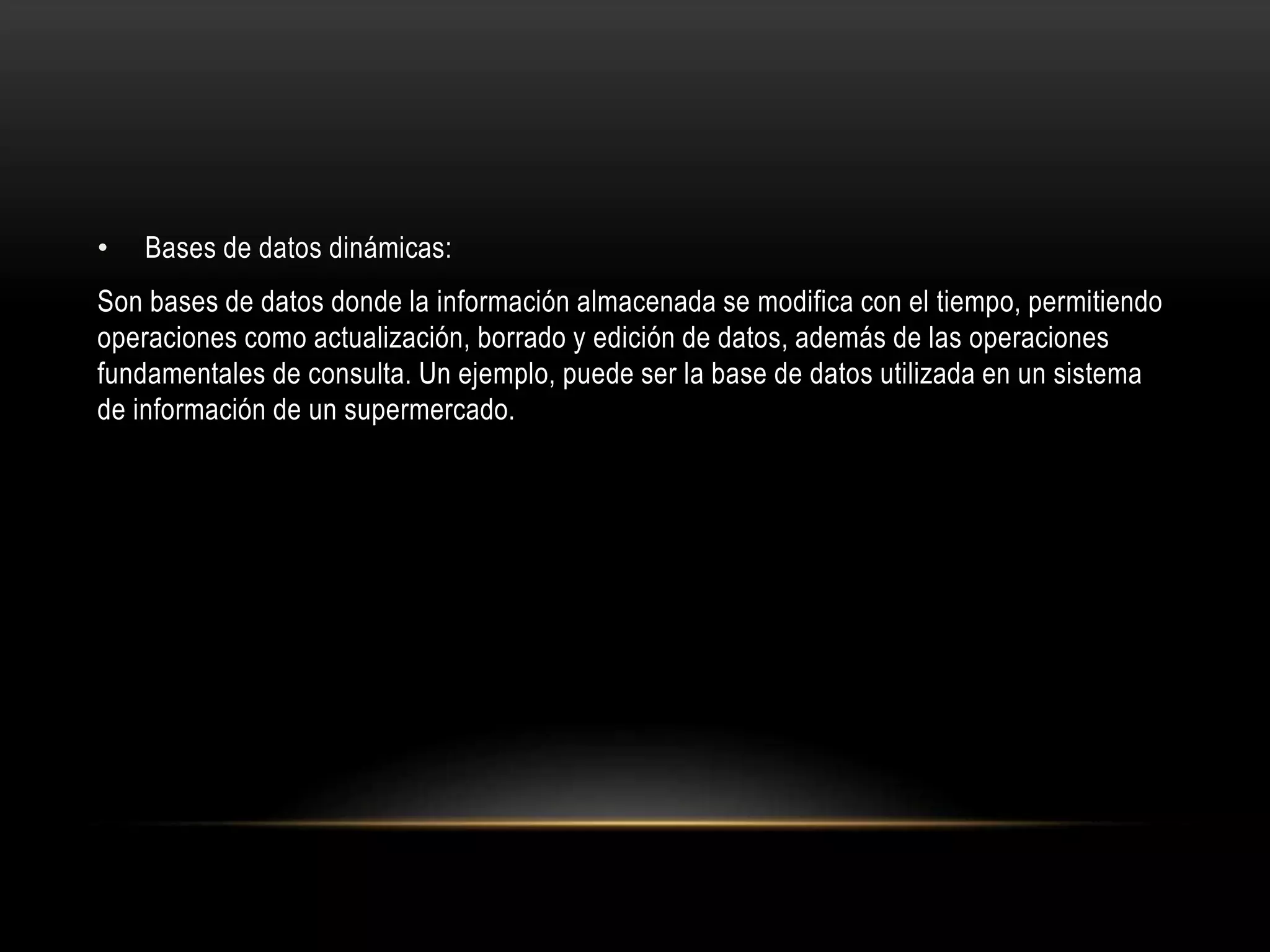 • Bases de datos dinámicas:
Son bases de datos donde la información almacenada se modifica con el tiempo, permitiendo
operaciones como actualización, borrado y edición de datos, además de las operaciones
fundamentales de consulta. Un ejemplo, puede ser la base de datos utilizada en un sistema
de información de un supermercado.
 