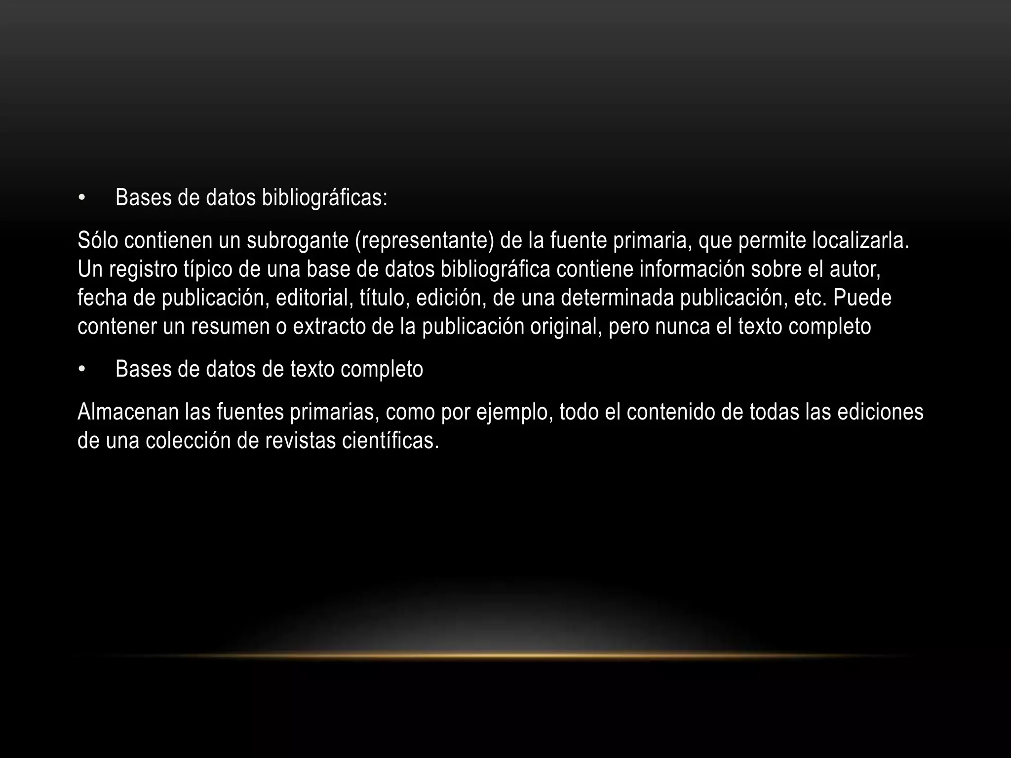 • Bases de datos bibliográficas:
Sólo contienen un subrogante (representante) de la fuente primaria, que permite localizarla.
Un registro típico de una base de datos bibliográfica contiene información sobre el autor,
fecha de publicación, editorial, título, edición, de una determinada publicación, etc. Puede
contener un resumen o extracto de la publicación original, pero nunca el texto completo
• Bases de datos de texto completo
Almacenan las fuentes primarias, como por ejemplo, todo el contenido de todas las ediciones
de una colección de revistas científicas.
 