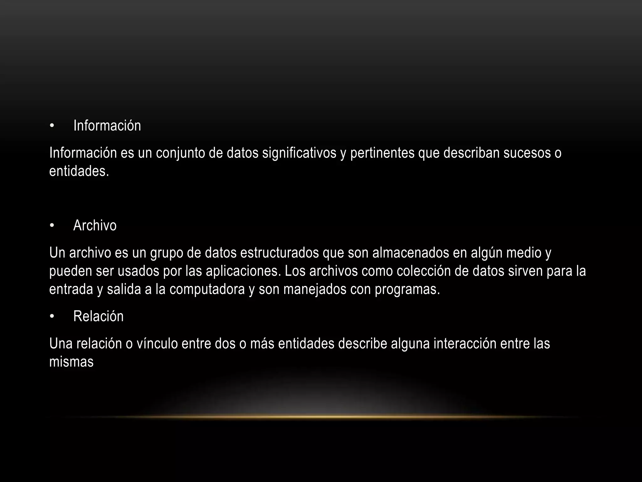• Información
Información es un conjunto de datos significativos y pertinentes que describan sucesos o
entidades.
• Archivo
Un archivo es un grupo de datos estructurados que son almacenados en algún medio y
pueden ser usados por las aplicaciones. Los archivos como colección de datos sirven para la
entrada y salida a la computadora y son manejados con programas.
• Relación
Una relación o vínculo entre dos o más entidades describe alguna interacción entre las
mismas
 