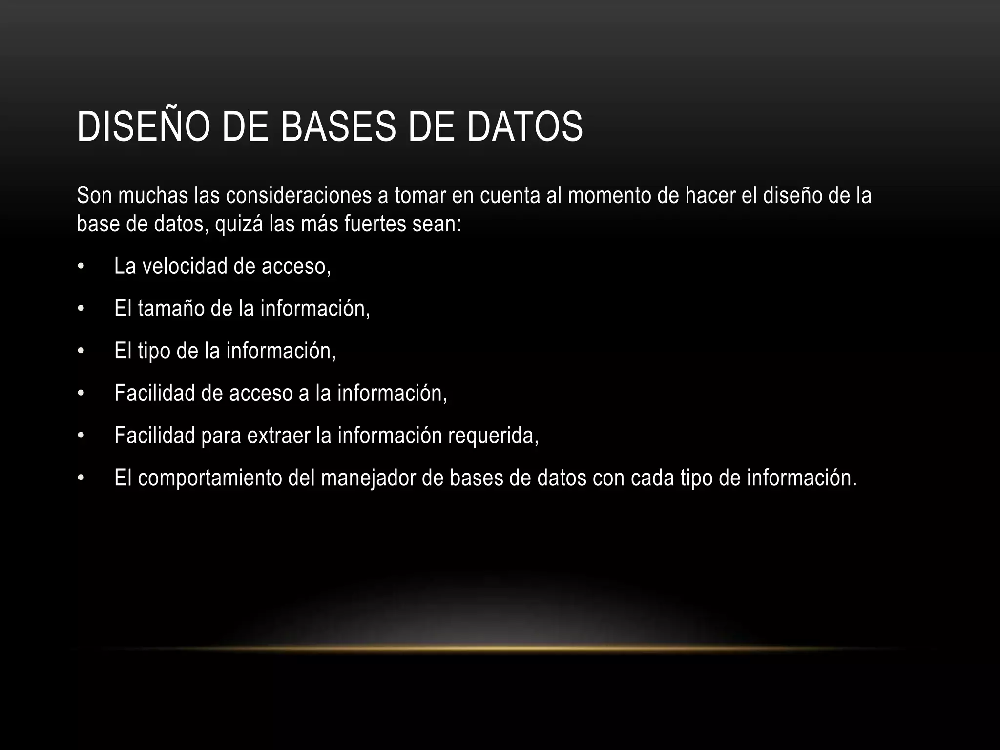 DISEÑO DE BASES DE DATOS
Son muchas las consideraciones a tomar en cuenta al momento de hacer el diseño de la
base de datos, quizá las más fuertes sean:
• La velocidad de acceso,
• El tamaño de la información,
• El tipo de la información,
• Facilidad de acceso a la información,
• Facilidad para extraer la información requerida,
• El comportamiento del manejador de bases de datos con cada tipo de información.
 