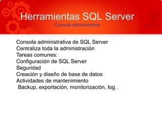 Herramientas SQL Server
Consola administrativa
Consola administrativa de SQL Server
Centraliza toda la administración
Tareas comunes:
Configuración de SQL Server
Seguridad
Creación y diseño de base de datos
Actividades de mantenimiento
Backup, exportación, monitorización, log…
 