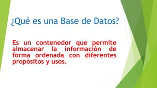 ¿Qué es una Base de Datos?
Es un contenedor que permite
almacenar la información de
forma ordenada con diferentes
propósitos y usos.
 