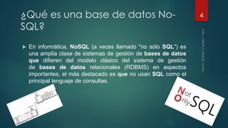 ¿Qué es una base de datos No-
SQL?
 En informática, NoSQL (a veces llamado "no sólo SQL") es
una amplia clase de sistemas de gestión de bases de datos
que difieren del modelo clásico del sistema de gestión
de bases de datos relacionales (RDBMS) en aspectos
importantes, el más destacado es que no usan SQL como el
principal lenguaje de consultas.
4
 