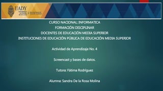CURSO NACIONAL: INFORMATICA
FORMACIÓN DISCIPLINAR
DOCENTES DE EDUCACIÓN MEDIA SUPERIOR
INSTITUCIONES DE EDUCACIÓN PÚBLICA DE EDUCACIÓN MEDIA SUPERIOR
Actividad de Aprendizaje No. 4
Screencast y bases de datos.
Tutora: Fátima Rodríguez
Alumna: Sandra De la Rosa Molina
 