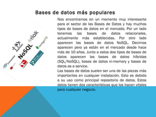 Bases de datos más populares
Nos encontramos en un momento muy interesante
para el sector de las Bases de Datos y hay muchos
tipos de bases de datos en el mercado. Por un lado
tenemos las bases de datos relacionales,
actualmente más establecidas. Por otro lado
aparecen las bases de datos NoSQL. Decimos
aparecen pero ya están en el mercado desde hace
más de 10 años. Junto a estos dos tipos de bases de
datos aparecen las bases de datos híbridas
(SQL/NoSQL), bases de datos in-memory y bases de
datos as a service.
Las bases de datos suelen ser una de las piezas más
importantes en cualquier instalación. Esto es debido
a su uso como principal repositorio de datos. Estos
datos tienen dos características que los hacen vitales
para cualquier negocio.
 