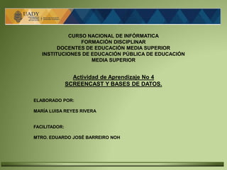 CURSO NACIONAL DE INFÓRMATICA
FORMACIÓN DISCIPLINAR
DOCENTES DE EDUCACIÓN MEDIA SUPERIOR
INSTITUCIONES DE EDUCACIÓN PÚBLICA DE EDUCACIÓN
MEDIA SUPERIOR
Actividad de Aprendizaje No 4
SCREENCAST Y BASES DE DATOS.
ELABORADO POR:
MARÍA LUISA REYES RIVERA
FACILITADOR:
MTRO. EDUARDO JOSÉ BARREIRO NOH
 