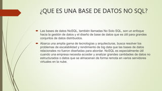 ¿QUE ES UNA BASE DE DATOS NO SQL?
 Las bases de datos NoSQL, también llamadas No Solo SQL, son un enfoque
hacia la gestión de datos y el diseño de base de datos que es útil para grandes
conjuntos de datos distribuidos.
 Abarca una amplia gama de tecnologías y arquitecturas, busca resolver los
problemas de escalabilidad y rendimiento de big data que las bases de datos
relacionales no fueron diseñadas para abordar. NoSQL es especialmente útil
cuando una empresa necesita acceder y analizar grandes cantidades de datos no
estructurados o datos que se almacenan de forma remota en varios servidores
virtuales en la nube.
 