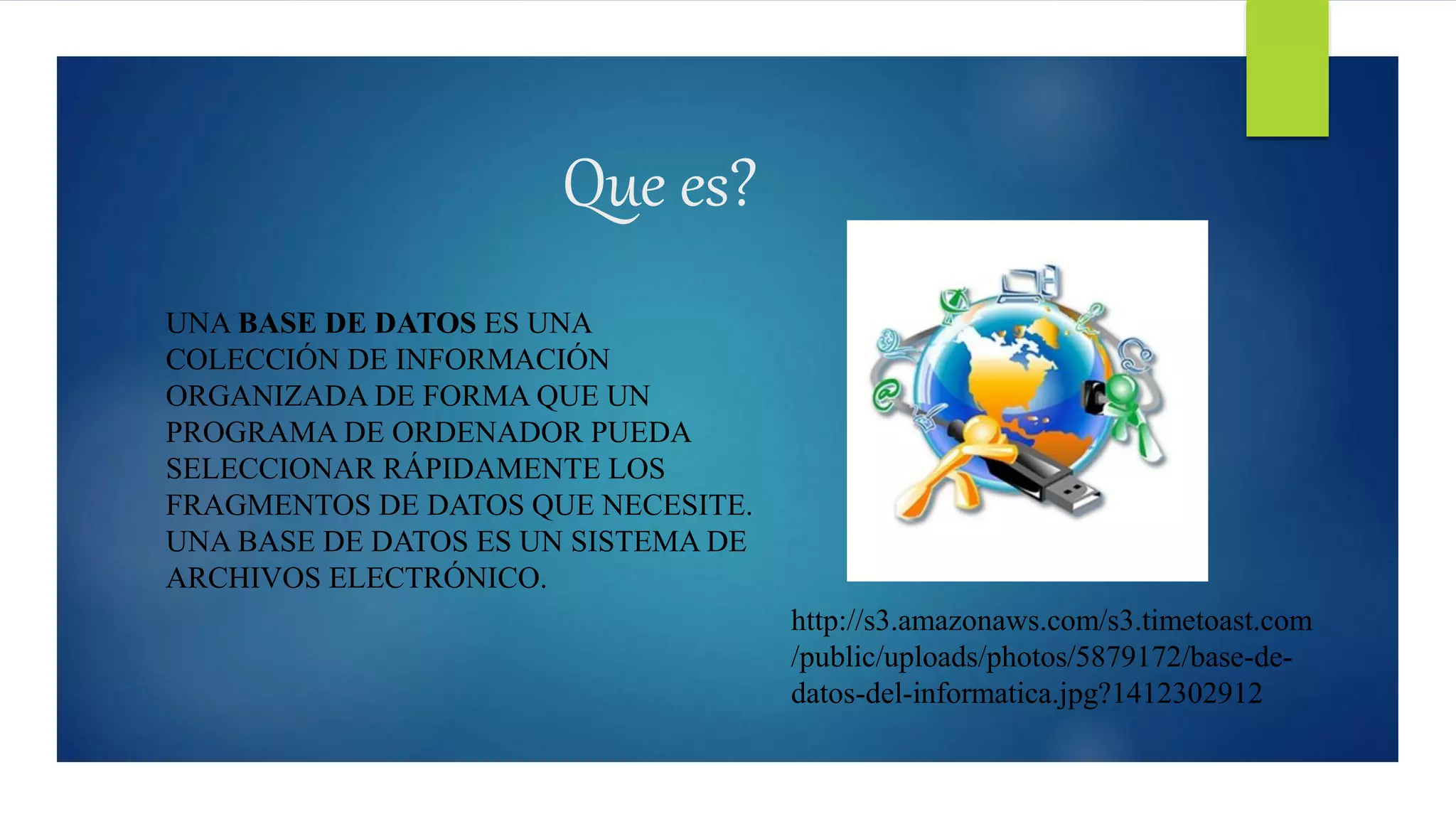 UNA BASE DE DATOS ES UNA
COLECCIÓN DE INFORMACIÓN
ORGANIZADA DE FORMA QUE UN
PROGRAMA DE ORDENADOR PUEDA
SELECCIONAR RÁPIDAMENTE LOS
FRAGMENTOS DE DATOS QUE NECESITE.
UNA BASE DE DATOS ES UN SISTEMA DE
ARCHIVOS ELECTRÓNICO.
Que es?
http://s3.amazonaws.com/s3.timetoast.com
/public/uploads/photos/5879172/base-de-
datos-del-informatica.jpg?1412302912
 