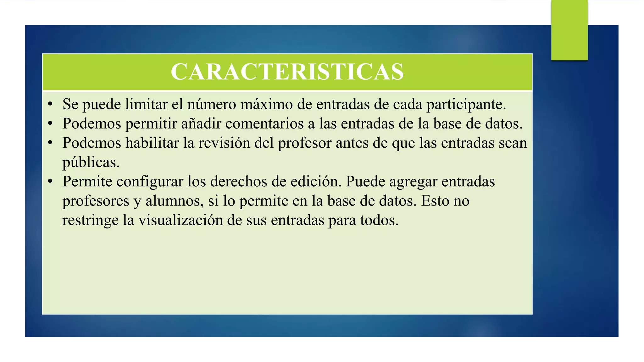 CARACTERISTICAS
• Se puede limitar el número máximo de entradas de cada participante.
• Podemos permitir añadir comentarios a las entradas de la base de datos.
• Podemos habilitar la revisión del profesor antes de que las entradas sean
públicas.
• Permite configurar los derechos de edición. Puede agregar entradas
profesores y alumnos, si lo permite en la base de datos. Esto no
restringe la visualización de sus entradas para todos.
 