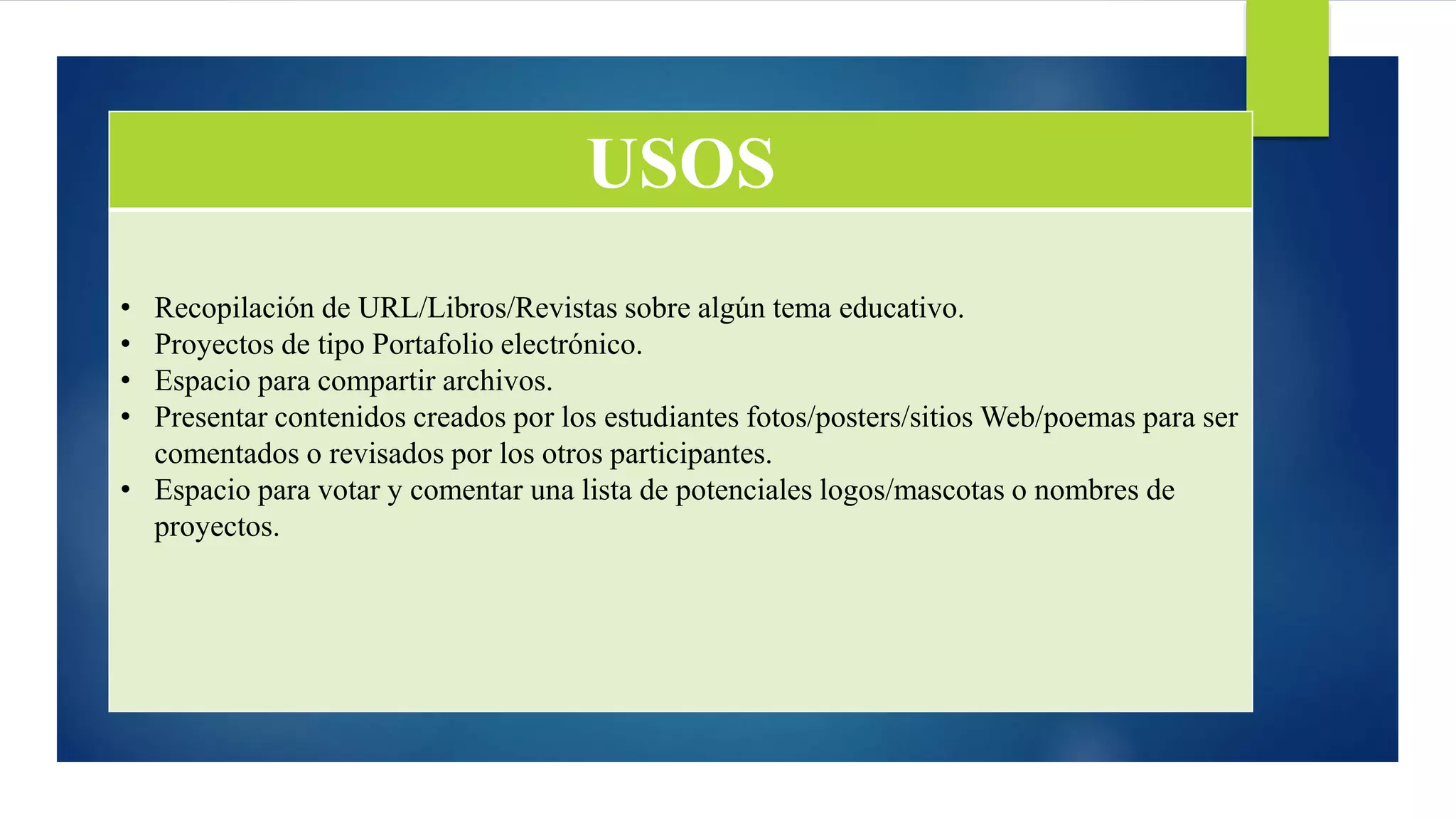 USOS
• Recopilación de URL/Libros/Revistas sobre algún tema educativo.
• Proyectos de tipo Portafolio electrónico.
• Espacio para compartir archivos.
• Presentar contenidos creados por los estudiantes fotos/posters/sitios Web/poemas para ser
comentados o revisados por los otros participantes.
• Espacio para votar y comentar una lista de potenciales logos/mascotas o nombres de
proyectos.
 