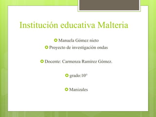 Institución educativa Malteria
 Manuela Gómez nieto
 Proyecto de investigación ondas
 Docente: Carmenza Ramírez Gómez.
 grado:10°
 Manizales
 