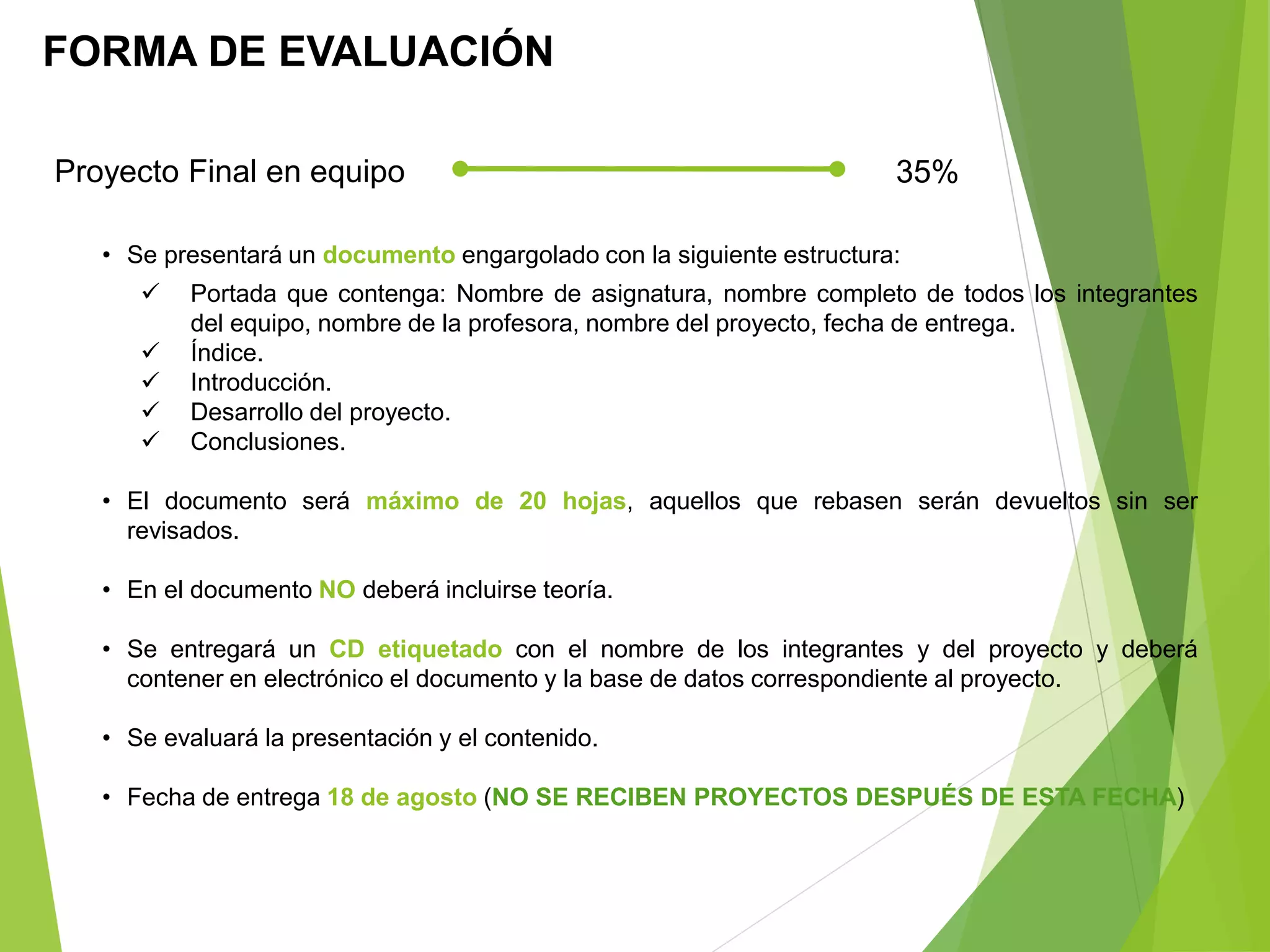 FORMA DE EVALUACIÓN
Proyecto Final en equipo 35%
• Se presentará un documento engargolado con la siguiente estructura:
 Portada que contenga: Nombre de asignatura, nombre completo de todos los integrantes
del equipo, nombre de la profesora, nombre del proyecto, fecha de entrega.
 Índice.
 Introducción.
 Desarrollo del proyecto.
 Conclusiones.
• El documento será máximo de 20 hojas, aquellos que rebasen serán devueltos sin ser
revisados.
• En el documento NO deberá incluirse teoría.
• Se entregará un CD etiquetado con el nombre de los integrantes y del proyecto y deberá
contener en electrónico el documento y la base de datos correspondiente al proyecto.
• Se evaluará la presentación y el contenido.
• Fecha de entrega 18 de agosto (NO SE RECIBEN PROYECTOS DESPUÉS DE ESTA FECHA)
 