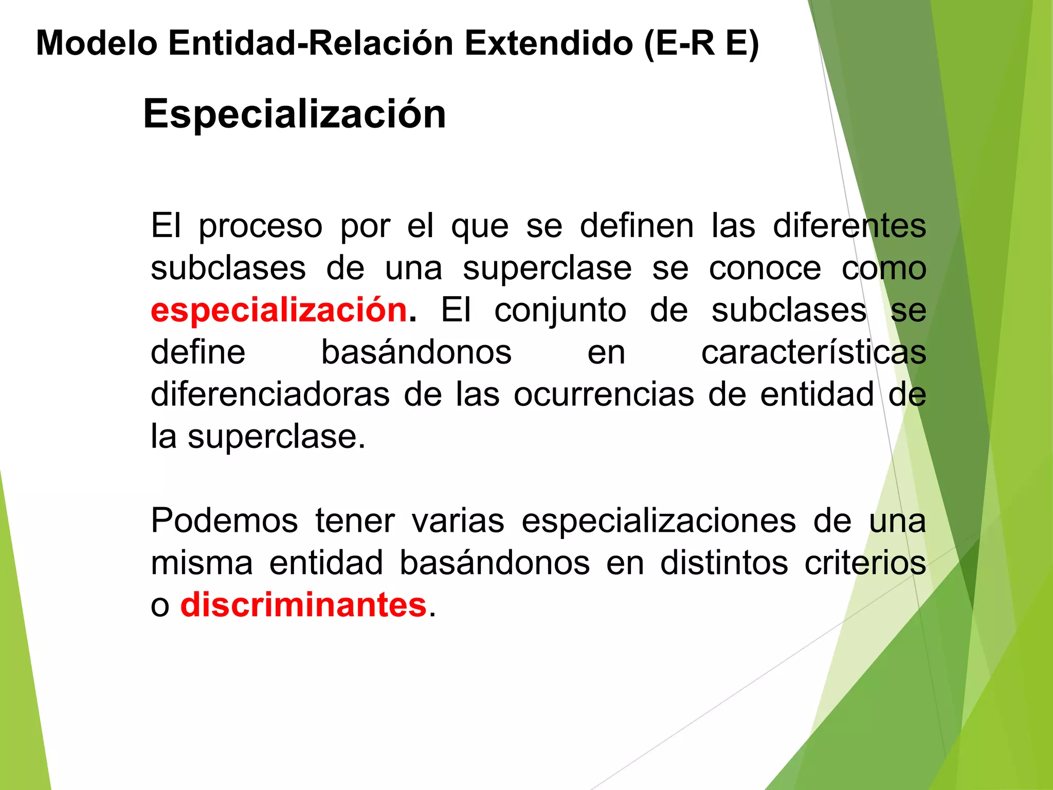 Especialización
Modelo Entidad-Relación Extendido (E-R E)
El proceso por el que se definen las diferentes
subclases de una superclase se conoce como
especialización. El conjunto de subclases se
define basándonos en características
diferenciadoras de las ocurrencias de entidad de
la superclase.
Podemos tener varias especializaciones de una
misma entidad basándonos en distintos criterios
o discriminantes.
 